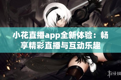 小花直播app全新体验：畅享精彩直播与互动乐趣