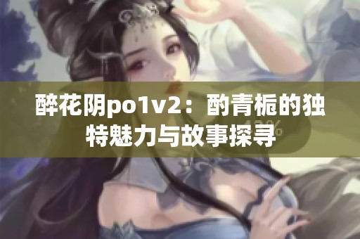 醉花阴po1v2：酌青栀的独特魅力与故事探寻