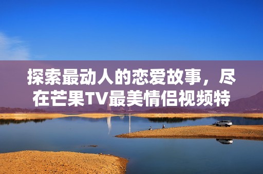 探索最动人的恋爱故事，尽在芒果TV最美情侣视频特辑