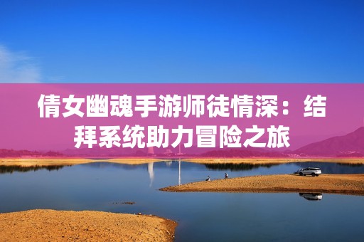 倩女幽魂手游师徒情深：结拜系统助力冒险之旅