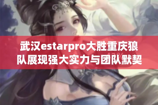 武汉estarpro大胜重庆狼队展现强大实力与团队默契