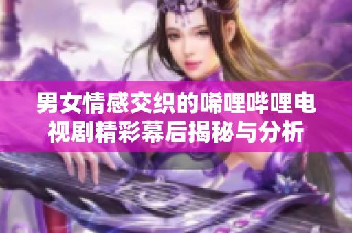 男女情感交织的唏哩哔哩电视剧精彩幕后揭秘与分析