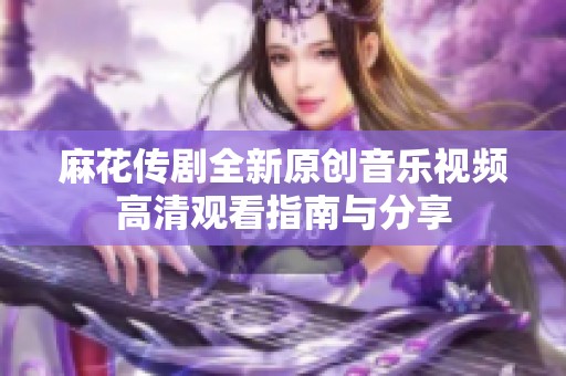 麻花传剧全新原创音乐视频高清观看指南与分享