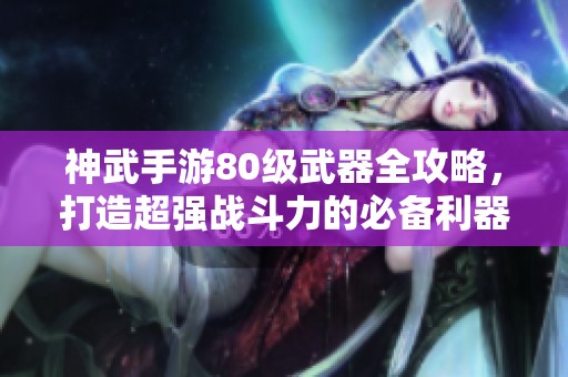 神武手游80级武器全攻略，打造超强战斗力的必备利器