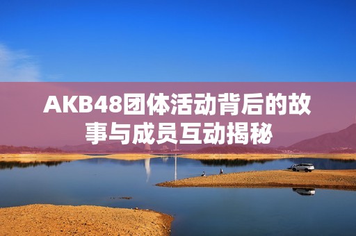 AKB48团体活动背后的故事与成员互动揭秘