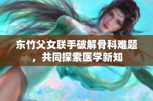 东竹父女联手破解骨科难题，共同探索医学新知