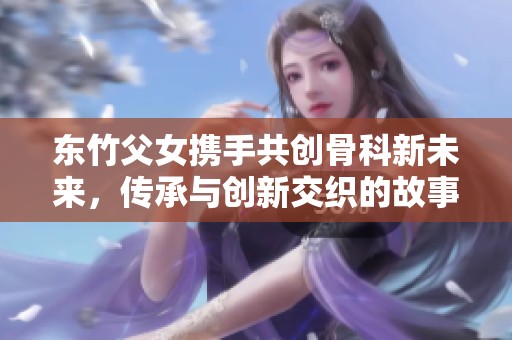 东竹父女携手共创骨科新未来，传承与创新交织的故事