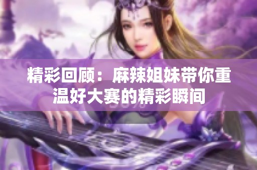 精彩回顾：麻辣姐妹带你重温好大赛的精彩瞬间