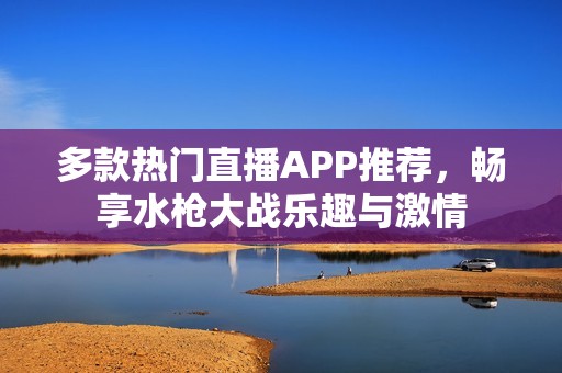 多款热门直播APP推荐，畅享水枪大战乐趣与激情