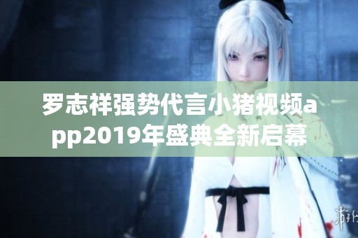 罗志祥强势代言小猪视频app2019年盛典全新启幕