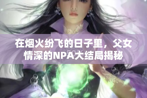 在烟火纷飞的日子里，父女情深的NPA大结局揭秘