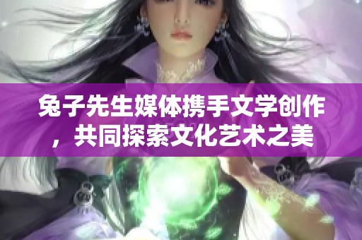 兔子先生媒体携手文学创作，共同探索文化艺术之美