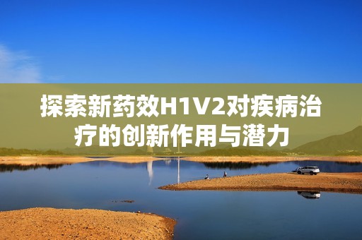 探索新药效H1V2对疾病治疗的创新作用与潜力