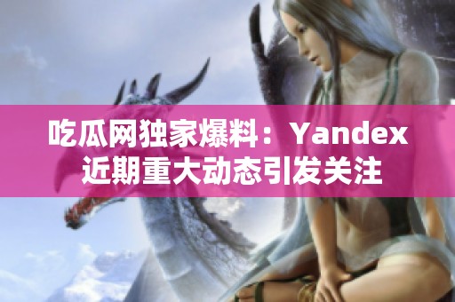 吃瓜网独家爆料：Yandex 近期重大动态引发关注