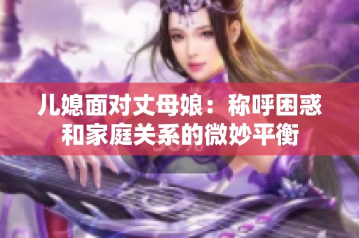 儿媳面对丈母娘：称呼困惑和家庭关系的微妙平衡