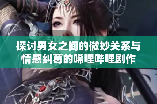 探讨男女之间的微妙关系与情感纠葛的唏哩哔哩剧作