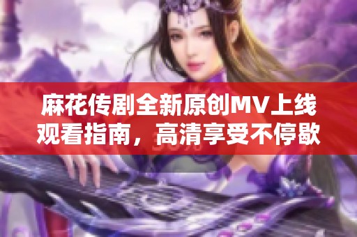 麻花传剧全新原创MV上线观看指南，高清享受不停歇