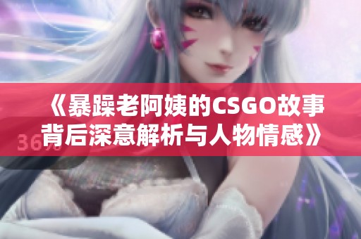 《暴躁老阿姨的CSGO故事背后深意解析与人物情感》