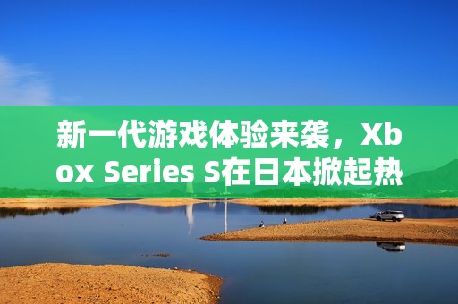 新一代游戏体验来袭，Xbox Series S在日本掀起热潮