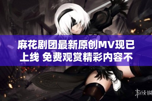 麻花剧团最新原创MV现已上线 免费观赏精彩内容不容错过