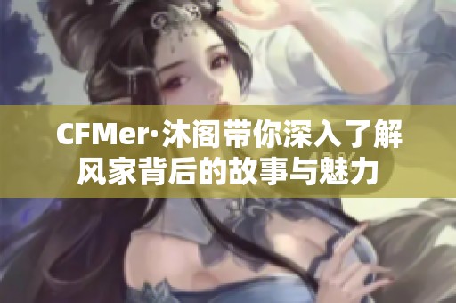 CFMer·沐阁带你深入了解风家背后的故事与魅力