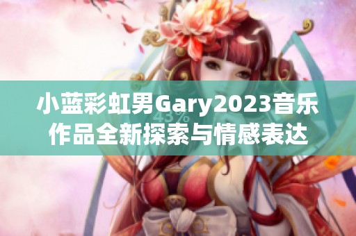 小蓝彩虹男Gary2023音乐作品全新探索与情感表达