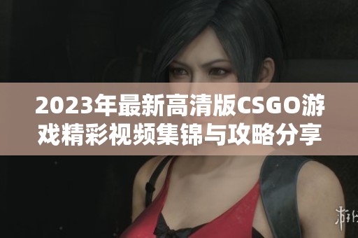 2023年最新高清版CSGO游戏精彩视频集锦与攻略分享