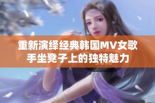 重新演绎经典韩国MV女歌手坐凳子上的独特魅力