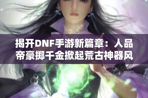 揭开DNF手游新篇章：人品帝豪掷千金掀起荒古神器风暴