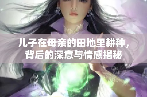 儿子在母亲的田地里耕种，背后的深意与情感揭秘