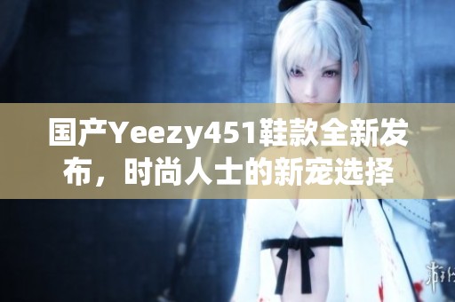 国产Yeezy451鞋款全新发布，时尚人士的新宠选择