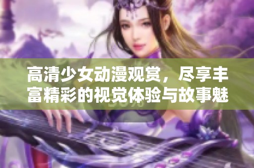 高清少女动漫观赏，尽享丰富精彩的视觉体验与故事魅力