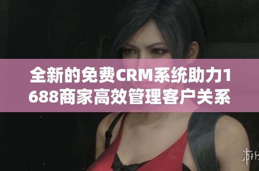 全新的免费CRM系统助力1688商家高效管理客户关系