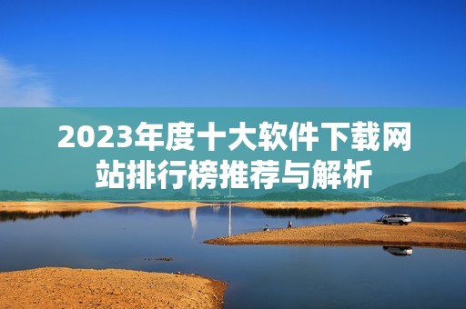 2023年度十大软件下载网站排行榜推荐与解析