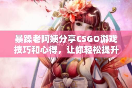 暴躁老阿姨分享CSGO游戏技巧和心得，让你轻松提升水平