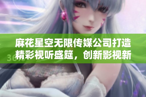 麻花星空无限传媒公司打造精彩视听盛筵，创新影视新纪元