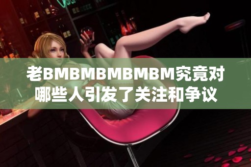 老BMBMBMBMBM究竟对哪些人引发了关注和争议