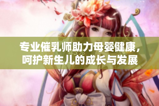 专业催乳师助力母婴健康，呵护新生儿的成长与发展