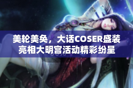 美轮美奂，大话COSER盛装亮相大明宫活动精彩纷呈