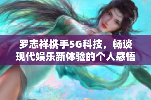 罗志祥携手5G科技，畅谈现代娱乐新体验的个人感悟与思考