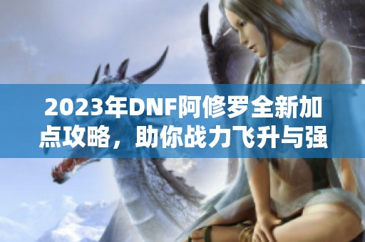 2023年DNF阿修罗全新加点攻略，助你战力飞升与强势崛起