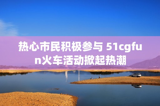 热心市民积极参与 51cgfun火车活动掀起热潮