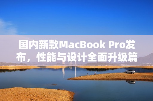 国内新款MacBook Pro发布，性能与设计全面升级篇