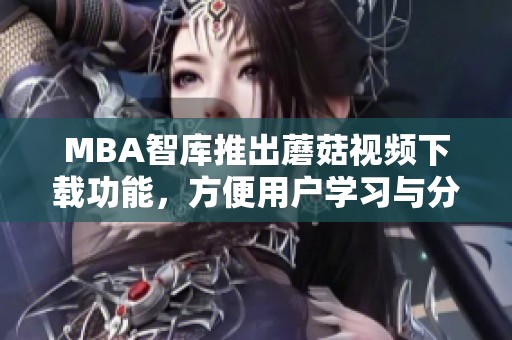 MBA智库推出蘑菇视频下载功能，方便用户学习与分享