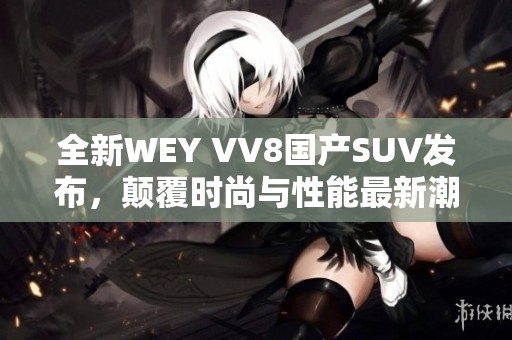 全新WEY VV8国产SUV发布，颠覆时尚与性能最新潮流