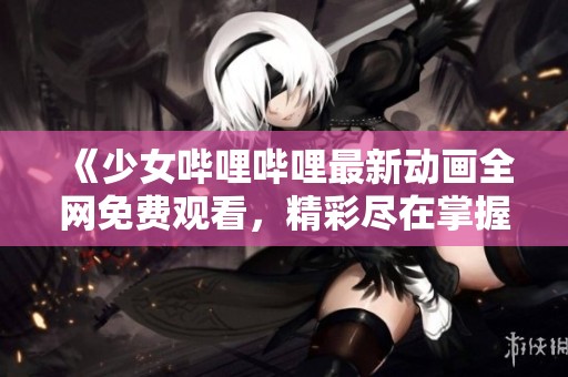 《少女哔哩哔哩最新动画全网免费观看，精彩尽在掌握》