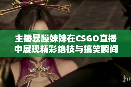 主播暴躁妹妹在CSGO直播中展现精彩绝技与搞笑瞬间