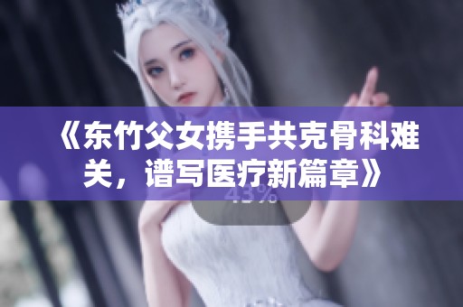 《东竹父女携手共克骨科难关，谱写医疗新篇章》