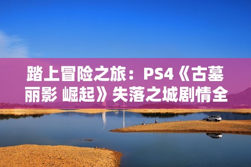 踏上冒险之旅：PS4《古墓丽影 崛起》失落之城剧情全攻略