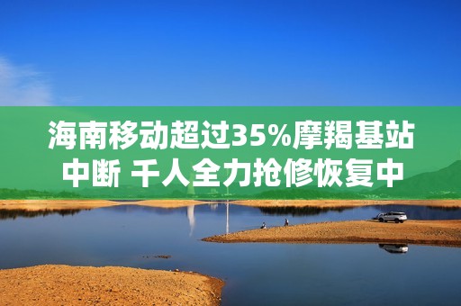 海南移动超过35%摩羯基站中断 千人全力抢修恢复中